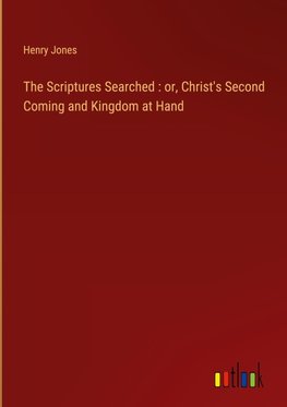 The Scriptures Searched : or, Christ's Second Coming and Kingdom at Hand