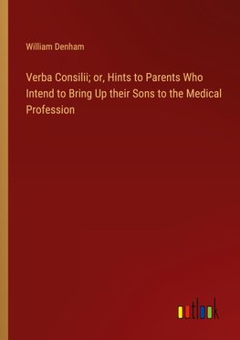 Verba Consilii; or, Hints to Parents Who Intend to Bring Up their Sons to the Medical Profession