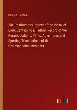 The Posthumous Papers of the Pickwick Club: Containing a Faithful Record of the Perambulations, Perils, Adventures and Sporting Transactions of the Corresponding Members