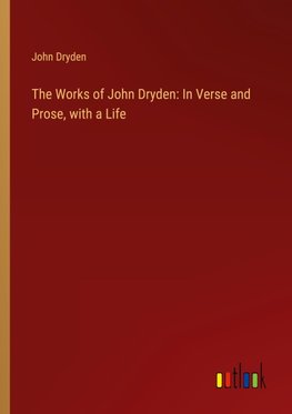 The Works of John Dryden: In Verse and Prose, with a Life