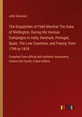 The Dispatches of Field Marshal The Duke of Wellington, During His Various Campaigns in India, Denmark, Portugal, Spain, The Low Countries, and France, from 1799 to 1818