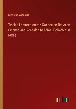 Twelve Lectures on the Connexion Between Science and Revealed Religion. Delivered in Rome