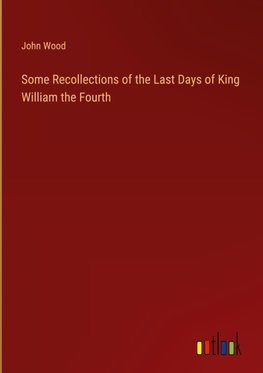 Some Recollections of the Last Days of King William the Fourth