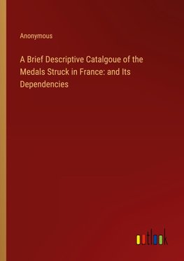 A Brief Descriptive Catalgoue of the Medals Struck in France: and Its Dependencies