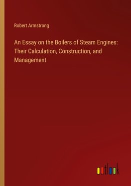 An Essay on the Boilers of Steam Engines: Their Calculation, Construction, and Management