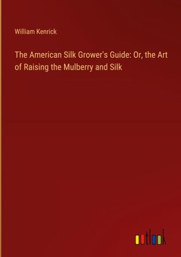 The American Silk Grower's Guide: Or, the Art of Raising the Mulberry and Silk