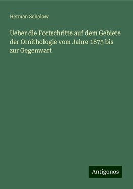 Ueber die Fortschritte auf dem Gebiete der Ornithologie vom Jahre 1875 bis zur Gegenwart