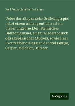 Ueber das altspanische Dreikönigsspiel nebst einem Anhang enthaltend ein bisher ungedrucktes lateinisches Dreikönigsspiel, einem Wiederabdruck des altspanischen Stückes, sowie einen Excurs über die Namen der drei Könige, Caspar, Melchior, Baltasar