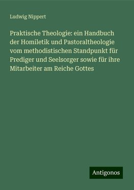 Praktische Theologie: ein Handbuch der Homiletik und Pastoraltheologie vom methodistischen Standpunkt für Prediger und Seelsorger sowie für ihre Mitarbeiter am Reiche Gottes