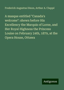 A masque entitled "Canada's welcome": shewn before His Excellency the Marquis of Lorne, and Her Royal Highness the Princess Louise on February 24th, 1879, at the Opera House, Ottawa