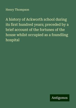 A history of Ackworth school during its first hundred years; preceded by a brief account of the fortunes of the house whilst occupied as a foundling hospital