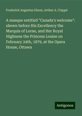 A masque entitled "Canada's welcome": shewn before His Excellency the Marquis of Lorne, and Her Royal Highness the Princess Louise on February 24th, 1879, at the Opera House, Ottawa