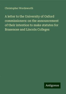 A letter to the University of Oxford commissioners: on the announcement of their intention to make statutes for Brasenose and Lincoln Colleges