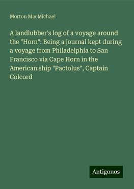 A landlubber's log of a voyage around the "Horn": Being a journal kept during a voyage from Philadelphia to San Francisco via Cape Horn in the American ship "Pactolus", Captain Colcord