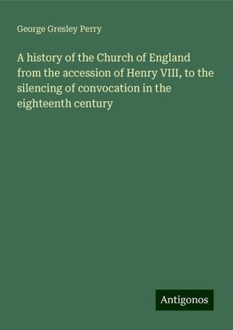 A history of the Church of England from the accession of Henry VIII, to the silencing of convocation in the eighteenth century