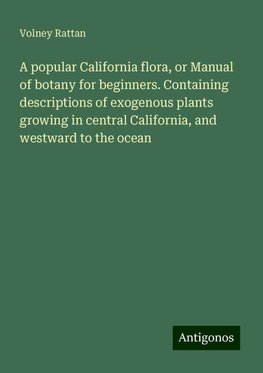 A popular California flora, or Manual of botany for beginners. Containing descriptions of exogenous plants growing in central California, and westward to the ocean