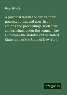 A practical treatise on juries, their powers, duties, and uses, in all actions and proceedings, both civil and criminal, under the common law and under the statutes of the United States and of the State of New York