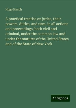 A practical treatise on juries, their powers, duties, and uses, in all actions and proceedings, both civil and criminal, under the common law and under the statutes of the United States and of the State of New York