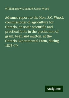 Advance report to the Hon. S.C. Wood, commissioner of agriculture for Ontario, on some scientific and practical facts in the production of grain, beef, and mutton, at the Ontario Experimental Farm, during 1878-79