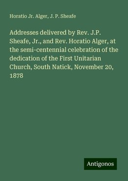 Addresses delivered by Rev. J.P. Sheafe, Jr., and Rev. Horatio Alger, at the semi-centennial celebration of the dedication of the First Unitarian Church, South Natick, November 20, 1878