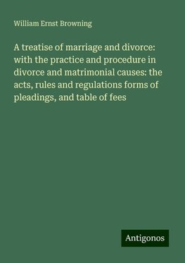 A treatise of marriage and divorce: with the practice and procedure in divorce and matrimonial causes: the acts, rules and regulations forms of pleadings, and table of fees