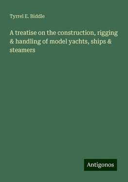 A treatise on the construction, rigging & handling of model yachts, ships & steamers