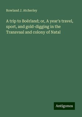 A trip to Boërland; or, A year's travel, sport, and gold-digging in the Transvaal and colony of Natal