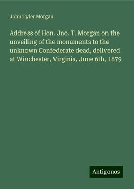 Address of Hon. Jno. T. Morgan on the unveiling of the monuments to the unknown Confederate dead, delivered at Winchester, Virginia, June 6th, 1879