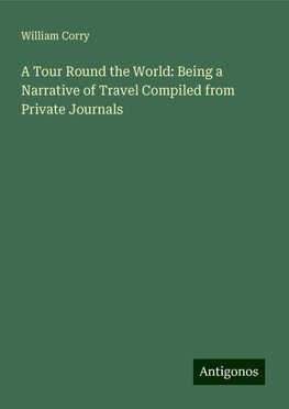 A Tour Round the World: Being a Narrative of Travel Compiled from Private Journals