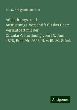 Adjustirungs- und Ausrüstungs-Vorschrift für das Heer: Verlautbart mit der Circular-Verordnung vom 13. Juni 1878, Präs. Nr. 2635, N. v. Bl. 29. Stück