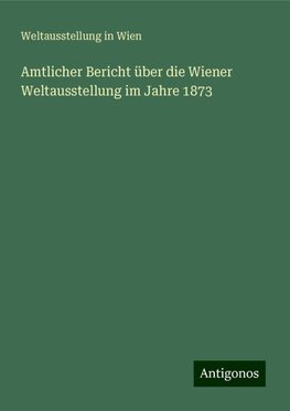 Amtlicher Bericht über die Wiener Weltausstellung im Jahre 1873