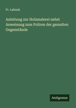 Anleitung zur Holzmalerei nebst Anweisung zum Poliren der gemalten Gegenstände