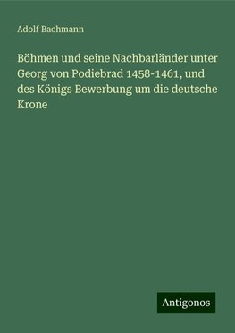 Böhmen und seine Nachbarländer unter Georg von Podiebrad 1458-1461, und des Königs Bewerbung um die deutsche Krone