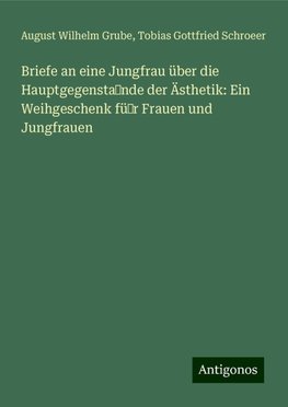 Briefe an eine Jungfrau über die Hauptgegenstande der Ästhetik: Ein Weihgeschenk für Frauen und Jungfrauen