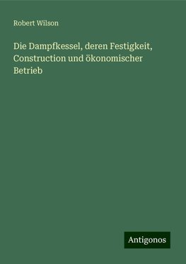 Die Dampfkessel, deren Festigkeit, Construction und ökonomischer Betrieb