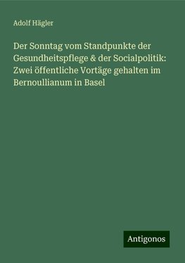 Der Sonntag vom Standpunkte der Gesundheitspflege & der Socialpolitik: Zwei öffentliche Vortäge gehalten im Bernoullianum in Basel