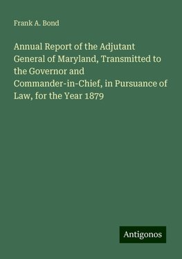 Annual Report of the Adjutant General of Maryland, Transmitted to the Governor and Commander-in-Chief, in Pursuance of Law, for the Year 1879