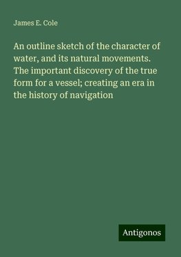 An outline sketch of the character of water, and its natural movements. The important discovery of the true form for a vessel; creating an era in the history of navigation