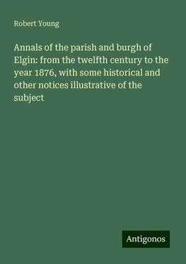 Annals of the parish and burgh of Elgin: from the twelfth century to the year 1876, with some historical and other notices illustrative of the subject