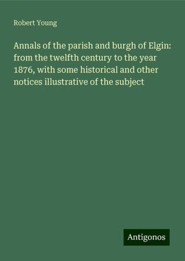 Annals of the parish and burgh of Elgin: from the twelfth century to the year 1876, with some historical and other notices illustrative of the subject