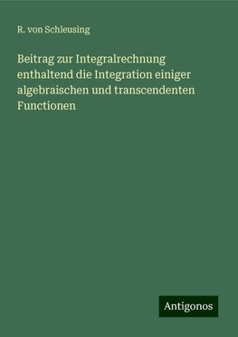 Beitrag zur Integralrechnung enthaltend die Integration einiger algebraischen und transcendenten Functionen