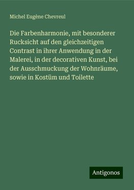 Die Farbenharmonie, mit besonderer Rucksicht auf den gleichzeitigen Contrast in ihrer Anwendung in der Malerei, in der decorativen Kunst, bei der Ausschmuckung der Wohnräume, sowie in Kostüm und Toilette