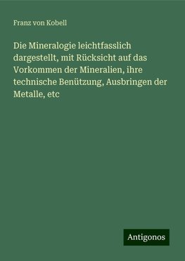 Die Mineralogie leichtfasslich dargestellt, mit Rücksicht auf das Vorkommen der Mineralien, ihre technische Benützung, Ausbringen der Metalle, etc