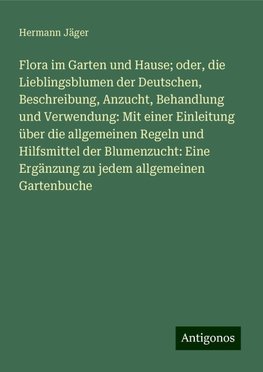 Flora im Garten und Hause; oder, die Lieblingsblumen der Deutschen, Beschreibung, Anzucht, Behandlung und Verwendung: Mit einer Einleitung über die allgemeinen Regeln und Hilfsmittel der Blumenzucht: Eine Ergänzung zu jedem allgemeinen Gartenbuche