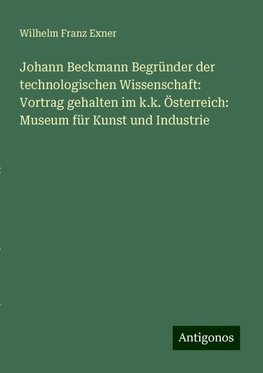 Johann Beckmann Begründer der technologischen Wissenschaft: Vortrag gehalten im k.k. Österreich: Museum für Kunst und Industrie