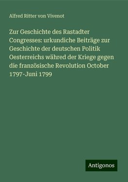 Zur Geschichte des Rastadter Congresses: urkundiche Beiträge zur Geschichte der deutschen Politik Oesterreichs währed der Kriege gegen die französische Revolution October 1797-Juni 1799