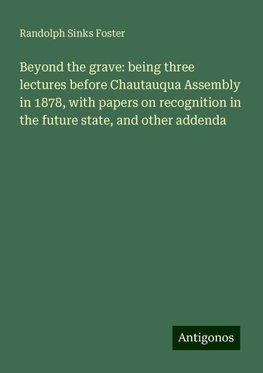 Beyond the grave: being three lectures before Chautauqua Assembly in 1878, with papers on recognition in the future state, and other addenda