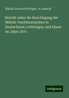 Bericht ueber die Besichtigung der Militair-Sanitätsanstalten in Deutschland, Lothringen, und Elsass im Jahre 1870