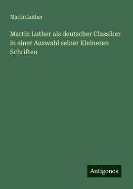 Martin Luther als deutscher Classiker in einer Auswahl seiner Kleineren Schriften