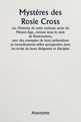 Mystères des Rosie Cross  ou, l'histoire de cette curieuse secte du Moyen Âge, connue sous le nom de Rosicruciens,  avec des exemples de leurs prétentions et revendications telles qu'exposées dans les écrits de leurs dirigeants et disciples.